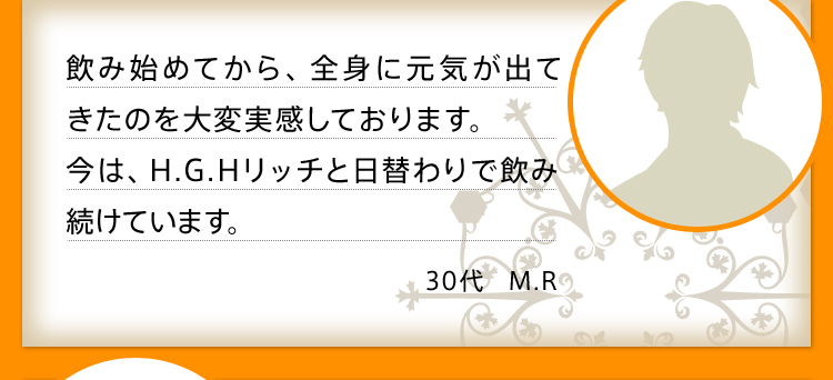 飲み始めてから、全身に元気が出てきたのを大変実感しております。今は、H.G.Hリッチと日替わりで飲み続けています。