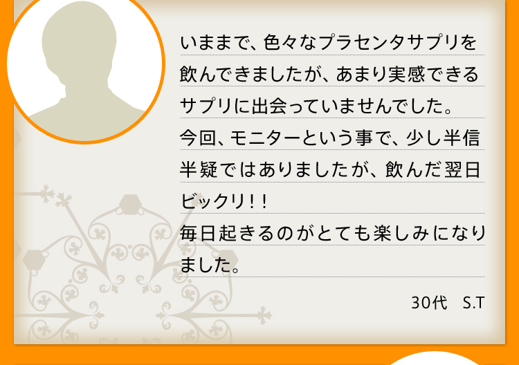 いままで、色々なプラセンタサプリを飲んできましたが、あまり実感できるサプリに出会っていませんでした。今回、モニターという事で、少し半信半疑ではありましたが、飲んだ翌日ビックリ！！毎日起きるのがとても楽しみになりました。