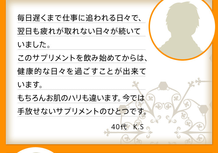 毎日遅くまで仕事に追われる日々で、翌日も疲れが取れない日々が続いていました。このサプリメントを飲み始めてからは、健康的な日々を過ごすことが出来ています。もちろんお肌のハリも違います。今では手放せないサプリメントのひとつです。