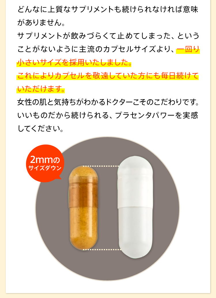 どんなに上質なサプリメントも続けられなければ意味がありません。サプリメントが飲みづらくて止めてしまった、ということがないように主流のカプセルサイズより、一回り小さいサイズを採用いたしました。これによりカプセルを敬遠していた方にも毎日続けていただけます。女性の肌と気持ちがわかるドクターこそのこだわりです。いいものだから続けられる、プラセンタパワーを実感してください。